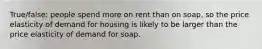 True/false: people spend more on rent than on soap, so the price elasticity of demand for housing is likely to be larger than the price elasticity of demand for soap.