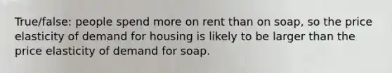 True/false: people spend more on rent than on soap, so the price elasticity of demand for housing is likely to be larger than the price elasticity of demand for soap.