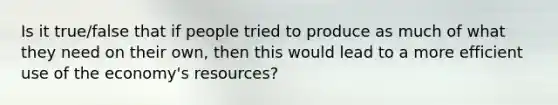 Is it true/false that if people tried to produce as much of what they need on their own, then this would lead to a more efficient use of the economy's resources?