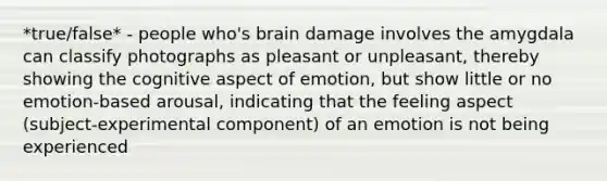 *true/false* - people who's brain damage involves the amygdala can classify photographs as pleasant or unpleasant, thereby showing the cognitive aspect of emotion, but show little or no emotion-based arousal, indicating that the feeling aspect (subject-experimental component) of an emotion is not being experienced