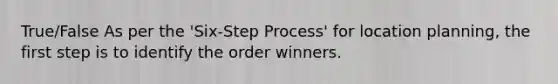 True/False As per the 'Six-Step Process' for location planning, the first step is to identify the order winners.