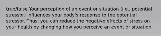 true/false Your perception of an event or situation (i.e., potential stressor) influences your body's response to the potential stressor. Thus, you can reduce the negative effects of stress on your health by changing how you perceive an event or situation.