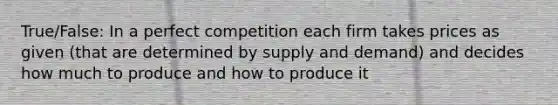 True/False: In a perfect competition each firm takes prices as given (that are determined by supply and demand) and decides how much to produce and how to produce it