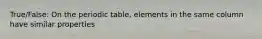 True/False: On the periodic table, elements in the same column have similar properties