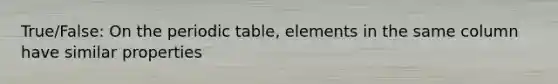 True/False: On the periodic table, elements in the same column have similar properties