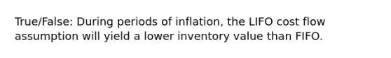 True/False: During periods of inflation, the LIFO cost flow assumption will yield a lower inventory value than FIFO.