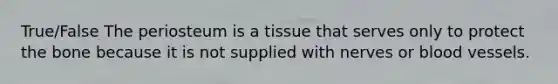 True/False The periosteum is a tissue that serves only to protect the bone because it is not supplied with nerves or blood vessels.