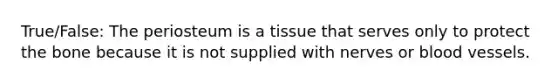 True/False: The periosteum is a tissue that serves only to protect the bone because it is not supplied with nerves or blood vessels.