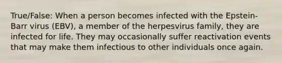 True/False: When a person becomes infected with the Epstein-Barr virus (EBV), a member of the herpesvirus family, they are infected for life. They may occasionally suffer reactivation events that may make them infectious to other individuals once again.