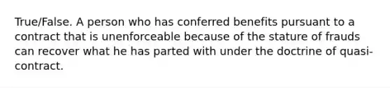 True/False. A person who has conferred benefits pursuant to a contract that is unenforceable because of the stature of frauds can recover what he has parted with under the doctrine of quasi-contract.