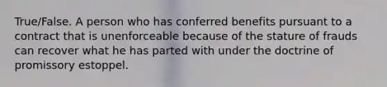 True/False. A person who has conferred benefits pursuant to a contract that is unenforceable because of the stature of frauds can recover what he has parted with under the doctrine of promissory estoppel.