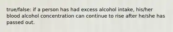 true/false: if a person has had excess alcohol intake, his/her blood alcohol concentration can continue to rise after he/she has passed out.