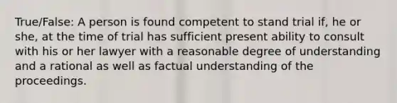 True/False: A person is found competent to stand trial if, he or she, at the time of trial has sufficient present ability to consult with his or her lawyer with a reasonable degree of understanding and a rational as well as factual understanding of the proceedings.