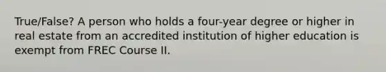 True/False? A person who holds a four-year degree or higher in real estate from an accredited institution of higher education is exempt from FREC Course II.