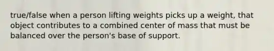 true/false when a person lifting weights picks up a weight, that object contributes to a combined center of mass that must be balanced over the person's base of support.