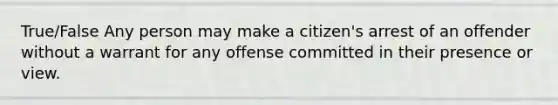 True/False Any person may make a citizen's arrest of an offender without a warrant for any offense committed in their presence or view.