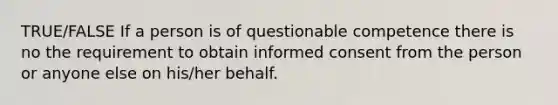 TRUE/FALSE If a person is of questionable competence there is no the requirement to obtain informed consent from the person or anyone else on his/her behalf.