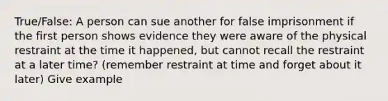 True/False: A person can sue another for false imprisonment if the first person shows evidence they were aware of the physical restraint at the time it happened, but cannot recall the restraint at a later time? (remember restraint at time and forget about it later) Give example