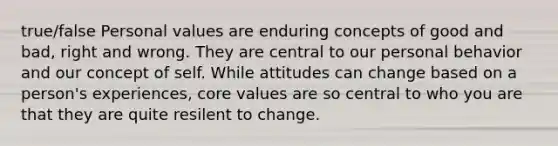 true/false Personal values are enduring concepts of good and bad, right and wrong. They are central to our personal behavior and our concept of self. While attitudes can change based on a person's experiences, core values are so central to who you are that they are quite resilent to change.