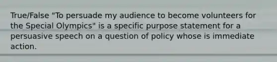 True/False "To persuade my audience to become volunteers for the Special Olympics" is a specific purpose statement for a persuasive speech on a question of policy whose is immediate action.