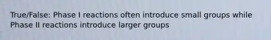 True/False: Phase I reactions often introduce small groups while Phase II reactions introduce larger groups