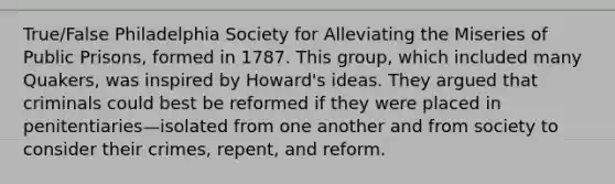 True/False Philadelphia Society for Alleviating the Miseries of Public Prisons, formed in 1787. This group, which included many Quakers, was inspired by Howard's ideas. They argued that criminals could best be reformed if they were placed in penitentiaries—isolated from one another and from society to consider their crimes, repent, and reform.