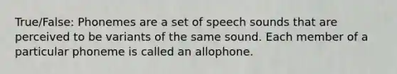 True/False: Phonemes are a set of speech sounds that are perceived to be variants of the same sound. Each member of a particular phoneme is called an allophone.