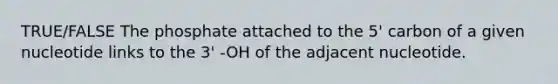 TRUE/FALSE The phosphate attached to the 5' carbon of a given nucleotide links to the 3' -OH of the adjacent nucleotide.