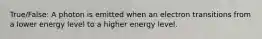 True/False: A photon is emitted when an electron transitions from a lower energy level to a higher energy level.