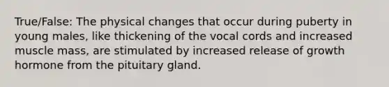 True/False: The physical changes that occur during puberty in young males, like thickening of the vocal cords and increased muscle mass, are stimulated by increased release of growth hormone from the pituitary gland.