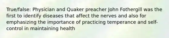 True/false: Physician and Quaker preacher John Fothergill was the first to identify diseases that affect the nerves and also for emphasizing the importance of practicing temperance and self-control in maintaining health