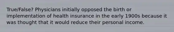 True/False? Physicians initially opposed the birth or implementation of health insurance in the early 1900s because it was thought that it would reduce their personal income.