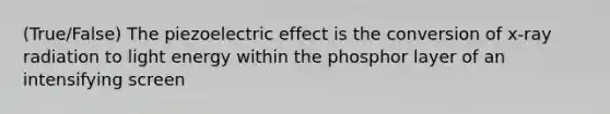 (True/False) The piezoelectric effect is the conversion of x-ray radiation to light energy within the phosphor layer of an intensifying screen