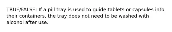 TRUE/FALSE: If a pill tray is used to guide tablets or capsules into their containers, the tray does not need to be washed with alcohol after use.