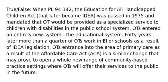 True/False: When PL 94-142, the Education for All Handicapped Children Act (that later became IDEA) was passed in 1975 and mandated that OT would be provided as a specialized service to children with disabilities in the public school system, OTs entered an entirely new system - the educational system. Forty years later more than a quarter of OTs work in EI or schools as a result of IDEA legislation. OTs entrance into the area of primary care as a result of the Affordable Care Act (ACA) is a similar change that may prove to open a whole new range of community-based practice settings where OTs will offer their services to the public in the future.