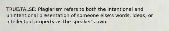 TRUE/FALSE: Plagiarism refers to both the intentional and unintentional presentation of someone else's words, ideas, or intellectual property as the speaker's own