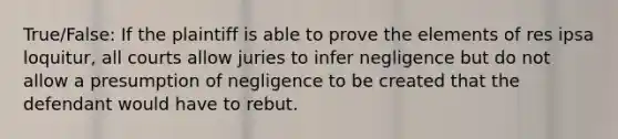 True/False: If the plaintiff is able to prove the elements of res ipsa loquitur, all courts allow juries to infer negligence but do not allow a presumption of negligence to be created that the defendant would have to rebut.