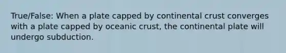 True/False: When a plate capped by continental crust converges with a plate capped by oceanic crust, the continental plate will undergo subduction.