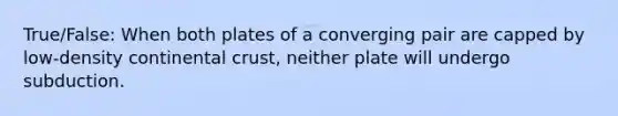 True/False: When both plates of a converging pair are capped by low-density continental crust, neither plate will undergo subduction.