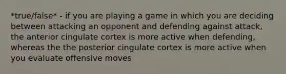 *true/false* - if you are playing a game in which you are deciding between attacking an opponent and defending against attack, the anterior cingulate cortex is more active when defending, whereas the the posterior cingulate cortex is more active when you evaluate offensive moves