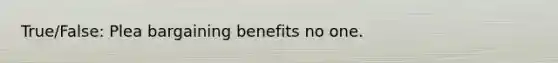 True/False: Plea bargaining benefits no one.