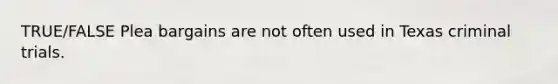 TRUE/FALSE Plea bargains are not often used in Texas criminal trials.