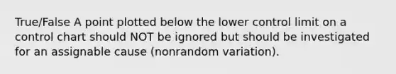 True/False A point plotted below the lower control limit on a control chart should NOT be ignored but should be investigated for an assignable cause (nonrandom variation).