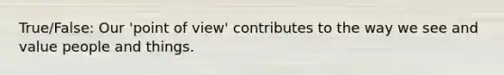 True/False: Our 'point of view' contributes to the way we see and value people and things.