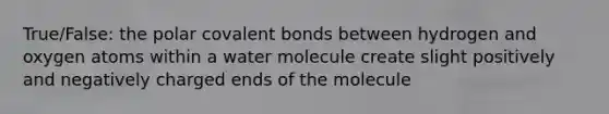 True/False: the polar covalent bonds between hydrogen and oxygen atoms within a water molecule create slight positively and negatively charged ends of the molecule