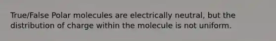 True/False Polar molecules are electrically neutral, but the distribution of charge within the molecule is not uniform.