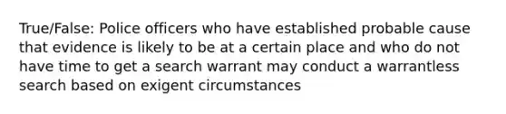 True/False: Police officers who have established probable cause that evidence is likely to be at a certain place and who do not have time to get a search warrant may conduct a warrantless search based on exigent circumstances