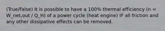 (True/False) It is possible to have a 100% thermal efficiency (n = W_net,out / Q_H) of a power cycle (heat engine) IF all friction and any other dissipative effects can be removed.