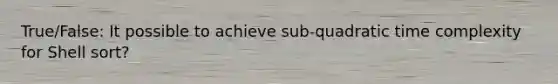 True/False: It possible to achieve sub-quadratic time complexity for Shell sort?