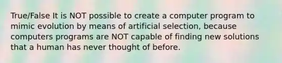 True/False It is NOT possible to create a computer program to mimic evolution by means of artificial selection, because computers programs are NOT capable of finding new solutions that a human has never thought of before.